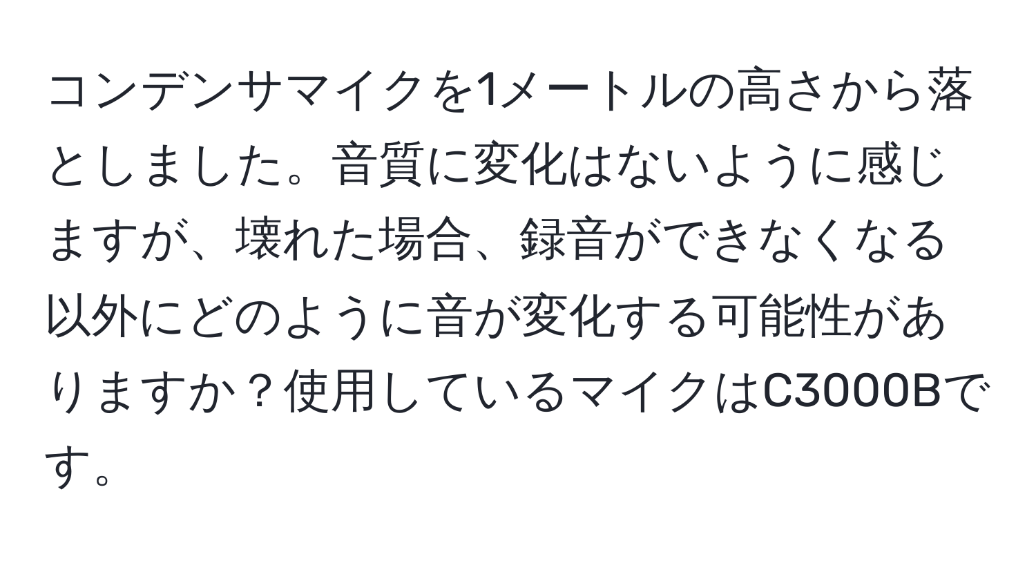 コンデンサマイクを1メートルの高さから落としました。音質に変化はないように感じますが、壊れた場合、録音ができなくなる以外にどのように音が変化する可能性がありますか？使用しているマイクはC3000Bです。