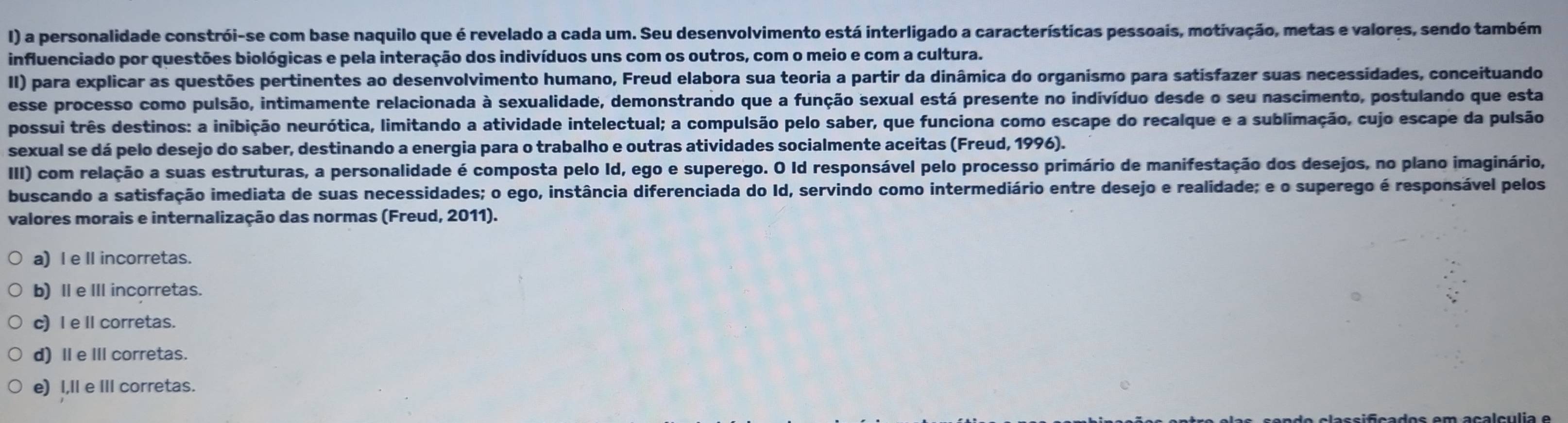 a personalidade constrói-se com base naquilo que é revelado a cada um. Seu desenvolvimento está interligado a características pessoais, motivação, metas e valores, sendo também
influenciado por questões biológicas e pela interação dos indivíduos uns com os outros, com o meio e com a cultura.
II) para explicar as questões pertinentes ao desenvolvimento humano, Freud elabora sua teoria a partir da dinâmica do organismo para satisfazer suas necessidades, conceituando
esse processo como pulsão, intimamente relacionada à sexualidade, demonstrando que a função sexual está presente no indivíduo desde o seu nascimento, postulando que esta
possui três destinos: a inibição neurótica, limitando a atividade intelectual; a compulsão pelo saber, que funciona como escape do recalque e a sublimação, cujo escape da pulsão
sexual se dá pelo desejo do saber, destinando a energia para o trabalho e outras atividades socialmente aceitas (Freud, 1996).
III) com relação a suas estruturas, a personalidade é composta pelo Id, ego e superego. O Id responsável pelo processo primário de manifestação dos desejos, no plano imaginário,
buscando a satisfação imediata de suas necessidades; o ego, instância diferenciada do Id, servindo como intermediário entre desejo e realidade; e o superego é responsável pelos
valores morais e internalização das normas (Freud, 2011).
a)l e Ⅱ incorretas.
b) I e III incorretas.
c) I e Ⅱcorretas.
d) Ⅱe Ⅲ corretas.
e) I,Il e III corretas.