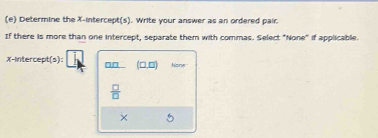 Determine the X-intercept(s). Write your answer as an ordered pair.
If there is more than one intercept, separate them with commas. Select "None" if applicable.
X-Intercept(s): b □ □ . (□ ,□ ) None
 □ /□  