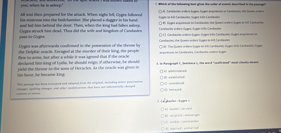 you, when he is asleep." 7. Which of the following best gives the order of events descrised in the pessage!
All was then prepared for the attack. When night fell, Gyges followed () A) Candaules orders Gyges; Gyges acquiesces to Candevles; the Queen orders
his mistress into the bedchamber. She placed a dagger in his hand Gyges to kill Candaules; Gyges kills Candaules
and hid him behind the door. Then, when the king had fallen asleep, B) Gyges acquiesces to Candaules; the Queen orders Gyges to kiS Candewes.
Gyges struck him dead. Thus did the wife and kingdom of Candaules Candaules orders Gyges; Gyges kills Candaules
pass to Gyges. ( C) Candaules orders Gyges; Gyges kills Candaules; Gyges acquiesces to
Candaules; the Queen orders Gyges to kill Candaules
Gyges was afterwards confirmed in the possession of the throne by ( D) The Queen orders Gyges to kill Candaules; Gyges kills Candaules; Gygas
the Delphic oracle. Enraged at the murder of their king, the people acquiesces to Candaules; Candaules orders Gyges
flew to arms, but after a while it was agreed that if the oracle
declared him king of Lydia, he should reign; if otherwise, he should 8. In Paragraph 7, Sentence 1, the word “confirmed” most closely means
yield the throne to the sons of Heracles. As the oracle was given in
his favor, he became king. A) administered.
B) established.
Ths prosage has been excerpted and adopted from the original, including minor punctuation
changes, spelling changes, and other modifications that have not substantially changed C) considered.
content ur intent. D) betrayed.
9. Ca. daules : Gyges ::
A) master: servant
1B) recipient: messenger
C) soldier: commander
D) married : unmarried