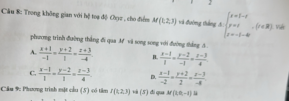 Trong không gian với hệ toạ độ Oxyz , cho điểm M(1;2;3) và đường thắng △ :beginarrayl x=1-t y=t z=-1-4tendarray.  ,(t∈ R) Viết
phương trình đường thẳng đi qua M và song song với đường thắng A.
A.  (x+1)/-1 = (y+2)/1 = (z+3)/-4 .
B.  (x-1)/1 = (y-2)/-1 = (z-3)/4 .
C.  (x-1)/1 = (y-2)/1 = (z-3)/4 .
D.  (x-1)/-2 = (y+2)/2 = (z-3)/-8 . 
Câu 9: Phương trình mặt cầu (S) có tâm I(1;2;3) và (S) đi qua M(1;0;-1) là