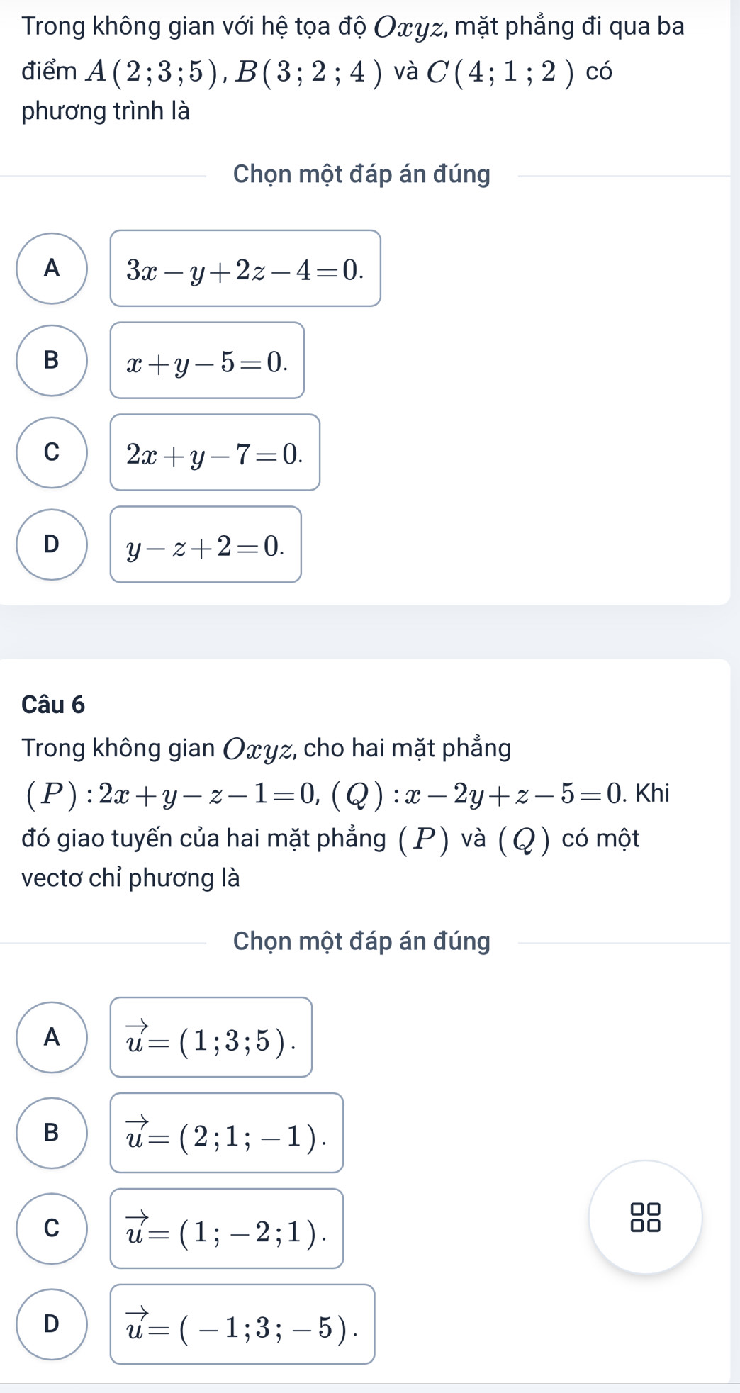 Trong không gian với hệ tọa độ Oxyz, mặt phẳng đi qua ba
điểm A(2;3;5), B(3;2;4) và C(4;1;2) có
phương trình là
Chọn một đáp án đúng
A 3x-y+2z-4=0.
B x+y-5=0.
C 2x+y-7=0.
D y-z+2=0. 
Câu 6
Trong không gian Oxyz, cho hai mặt phẳng
(P): 2x+y-z-1=0, (Q) : x-2y+z-5=0. Khi
đó giao tuyến của hai mặt phẳng (P) và (Q) có một
vectơ chỉ phương là
Chọn một đáp án đúng
A vector u=(1;3;5).
B vector u=(2;1;-1).
C vector u=(1;-2;1).
D vector u=(-1;3;-5).