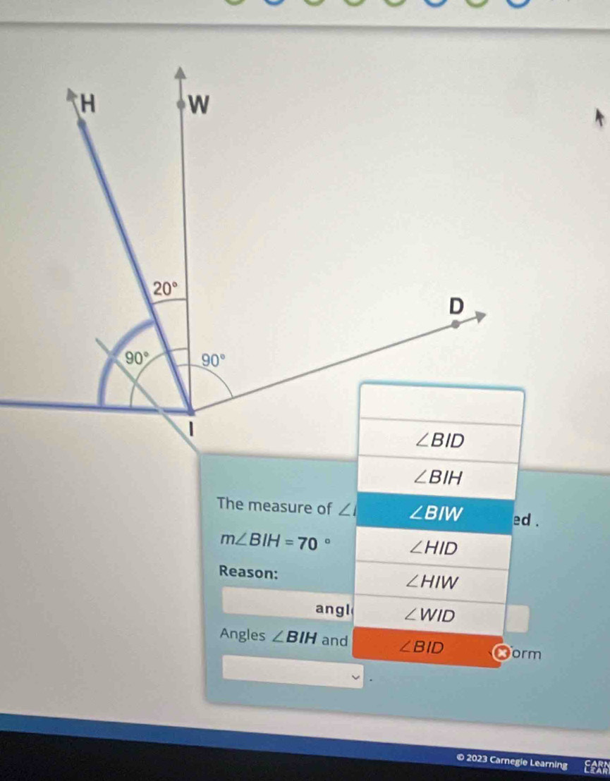 ∠ BIH
The measure of ∠ I ∠ BIW ed .
m∠ BIH=70°
∠ HID
Reason:
∠ HIW
angl ∠ WID
Angles ∠ BIH and ∠ BID orm
© 2023 Carnegie Learning