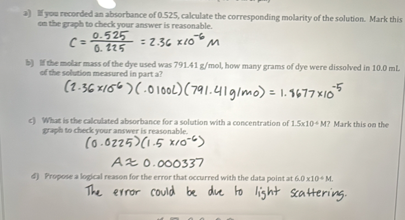 If you recorded an absorbance of 0.525, calculate the corresponding molarity of the solution. Mark this 
on the graph to check your answer is reasonable. 
b) f the molar mass of the dye used was 791.41 g/mol, how many grams of dye were dissolved in 10.0 mL
of the solution measured in part a? 
c) What is the calculated absorbance for a solution with a concentration of 1.5* 10^(-6)M ? Mark this on the 
graph to check your answer is reasonable. 
d) Propose a logical reason for the error that occurred with the data point at 6.0* 10^(-6)M.