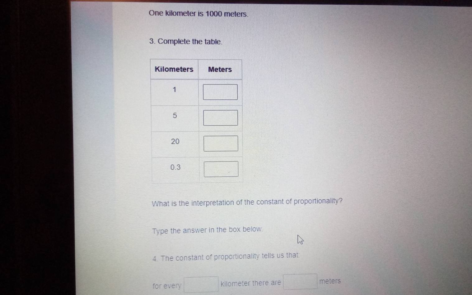 One kilometer is 1000 meters.
3. Complete the table.
What is the interpretation of the constant of proportionality?
Type the answer in the box below.
4. The constant of proportionality tells us that:
for every □ kilometer there are □ meters