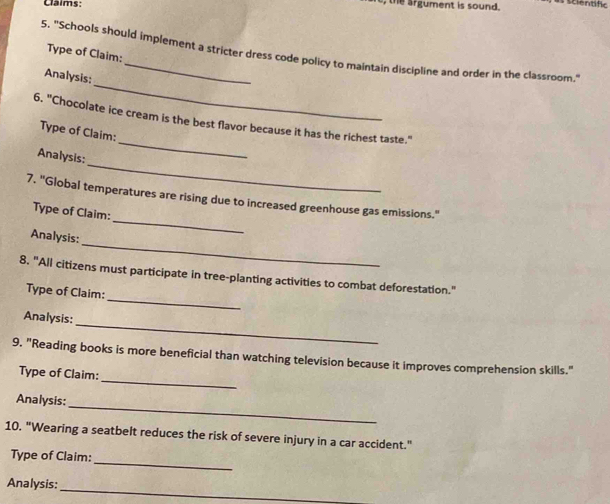 Claims: 
the argument is sound. scientfc 
5. "Schools should implement a stricter dress code policy to maintain discipline and order in the classroom." 
Type of Claim: 
_ 
Analysis: 
_ 
6. "Chocolate ice cream is the best flavor because it has the richest taste." 
Type of Claim: 
_ 
Analysis: 
_ 
7. "Global temperatures are rising due to increased greenhouse gas emissions." 
Type of Claim: 
_ 
Analysis: 
_ 
8. "All citizens must participate in tree-planting activities to combat deforestation." 
Type of Claim: 
_ 
Analysis: 
_ 
9. "Reading books is more beneficial than watching television because it improves comprehension skills." 
Type of Claim: 
_ 
Analysis: 
10. "Wearing a seatbelt reduces the risk of severe injury in a car accident." 
_ 
Type of Claim: 
_ 
Analysis: