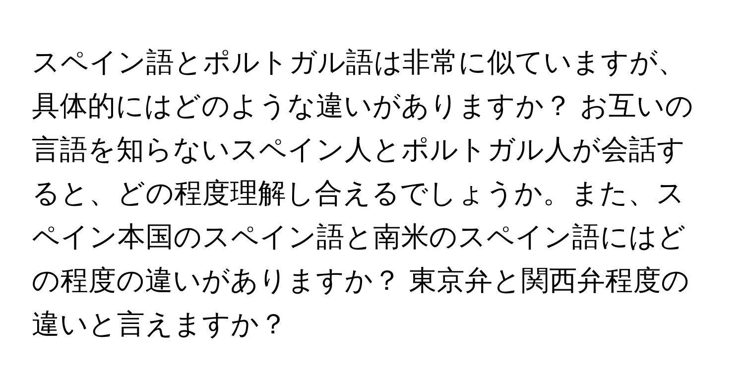 スペイン語とポルトガル語は非常に似ていますが、具体的にはどのような違いがありますか？ お互いの言語を知らないスペイン人とポルトガル人が会話すると、どの程度理解し合えるでしょうか。また、スペイン本国のスペイン語と南米のスペイン語にはどの程度の違いがありますか？ 東京弁と関西弁程度の違いと言えますか？