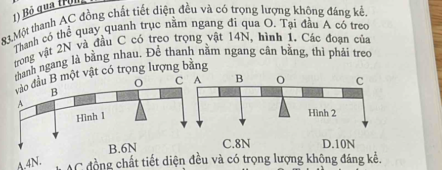 Bỏ qua tron 
83.Một thanh AC đồng chất tiết diện đều và có trọng lượng khộng đáng kể,
Thanh có thể quay quanh trục nằm ngang đi qua O. Tại đầu A có treo
trong vật 2N và đầu C có treo trọng vật 14N, hình 1. Các đoạn của
thanh ngang là bằng nhau. Đề thanh nằm ngang cân bằng, thì phải treo
vào đầu B một vật có trọng lượng bằng
C
B
A
Hình 1
B. 6N C. 8N D. 10N
A. 4N. C đồng chất tiết diện đều và có trọng lượng không đáng kể.