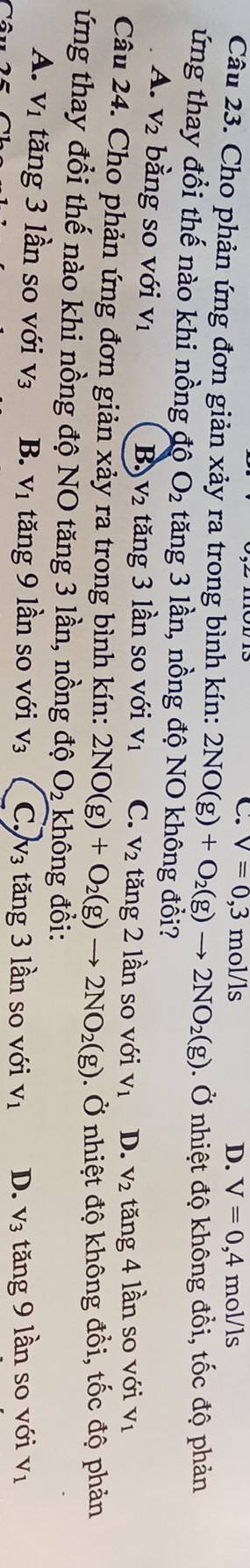 C. V=0,3 mo 1/1s
D. V=0,4mol/ls
Câu 23. Cho phản ứng đơn giản xảy ra trong bình kín: 2NO(g)+O_2(g)to 2NO_2(g). Ở nhiệt độ không đổi, tốc độ phản
ứng thay đổi thế nào khi nồng độ O_2 tăng 3 lần, nồng độ NO không đổi?
A. V_2 bằng so với V_1
B. V_2 tăng 3 lần so với V_1 C. V_2 tăng 2 lần so với V_1 D. V_2 tăng 4 lần so với V_1
Câu 24. Cho phản ứng đơn giản xảy ra trong bình kín: 2NO(g)+O_2(g)to 2NO_2(g). Ở nhiệt độ không đồi, tốc độ phản
ứng thay đổi thế nào khi nồng độ NO tăng 3 lần, nồng độ O_2 không đổi:
A. V_1 tăng 3 lần so với V_3 B. V_1 tăng 9 lần so với V_3 C. v₃ tăng 3 lần so với V_1 D. V_3 tăng 9 lần so với V_1