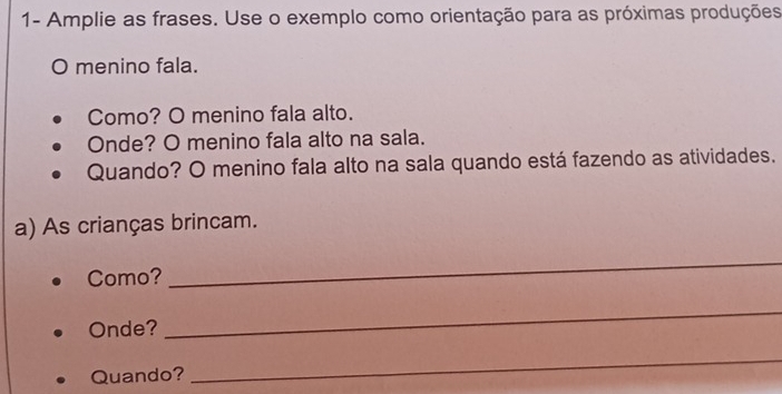 1- Amplie as frases. Use o exemplo como orientação para as próximas produções 
O menino fala. 
Como? O menino fala alto. 
Onde? O menino fala alto na sala. 
Quando? O menino fala alto na sala quando está fazendo as atividades. 
a) As crianças brincam. 
Como? 
_ 
Onde? 
_ 
Quando? 
_