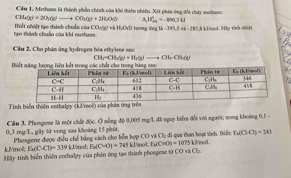 Methane là thành phần chính của khí thiên nhiên. Xét phản ứng đốt cháy methane:
CH_4(g)+2O_2(g)to CO_2(g)+2H_2O(l) △ _rH_(298)^0=-890,3kJ
Biết nhiệt tạo thành chuẩn của CO_2(g) và H_2O(l) tương ứng là −393,5 và −285,8 kJ/mol. Hãy tính nhiệt
tạo thành chuẩn của khí methane.
Câu 2. Cho phản ứng hydrogen hóa ethylene sau:
CH_2=CH_2(g)+H_2(g)to CH_3-CH_3(g)
Biết năng lượn
Tính biến thiên enthalpy (kJ/mol) của phản ứng trên
Câu 3. Phosgene là một chất độc. Ở nồng độ 0,005 mg/L đã nguy hiểm đối với người; trong khoảng 0,1 -
0,3 mg/L, gây tử vong sau khoảng 15 phút.
Phosgene được điều chế bằng cách cho hỗn hợp CO và Cl_2 đi qua than hoạt tính. Biết: E_b(Cl-Cl)=243
kJ/mol; E_b(C-Cl)=339kJ/mol; E_b(C=O)=745kJ/mol;E_b(Cequiv O)=1075 kJ/mol.
Hãy tính biến thiên enthalpy của phản ứng tạo thành phosgene từ CO và Cl_2.