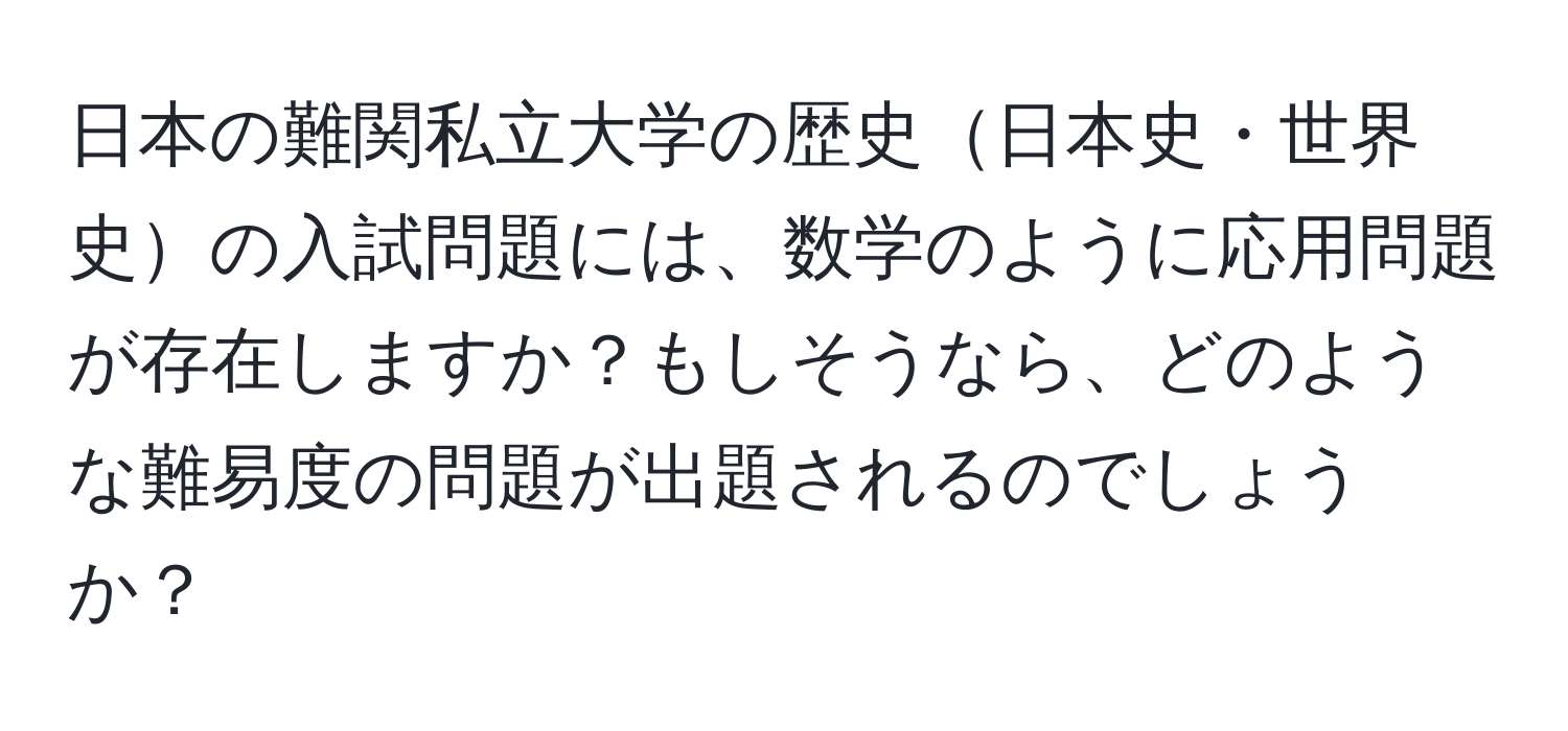 日本の難関私立大学の歴史日本史・世界史の入試問題には、数学のように応用問題が存在しますか？もしそうなら、どのような難易度の問題が出題されるのでしょうか？