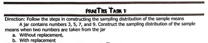 PRATICE TASK F 
Direction: Follow the steps in constructing the sampling distribution of the sample means 
A jar contains numbers 3, 5, 7, and 9. Construct the sampling distribution of the sample 
means when two numbers are taken from the jar 
a. Without replacement. 
b. With replacement