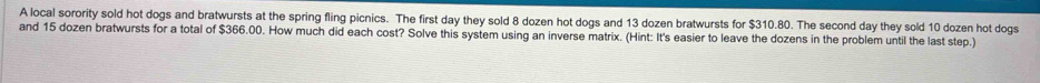 A local sorority sold hot dogs and bratwursts at the spring fling picnics. The first day they sold 8 dozen hot dogs and 13 dozen bratwursts for $310.80. The second day they sold 10 dozen hot dogs 
and 15 dozen bratwursts for a total of $366.00. How much did each cost? Solve this system using an inverse matrix. (Hint: It's easier to leave the dozens in the problem until the last step.)