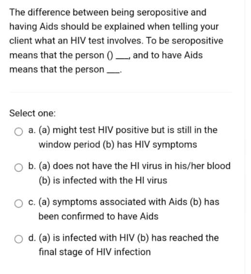 The difference between being seropositive and
having Aids should be explained when telling your
client what an HIV test involves. To be seropositive
means that the person () _, and to have Aids
means that the person _.
Select one:
a. (a) might test HIV positive but is still in the
window period (b) has HIV symptoms
b. (a) does not have the HI virus in his/her blood
(b) is infected with the HI virus
c. (a) symptoms associated with Aids (b) has
been confirmed to have Aids
d. (a) is infected with HIV (b) has reached the
final stage of HIV infection