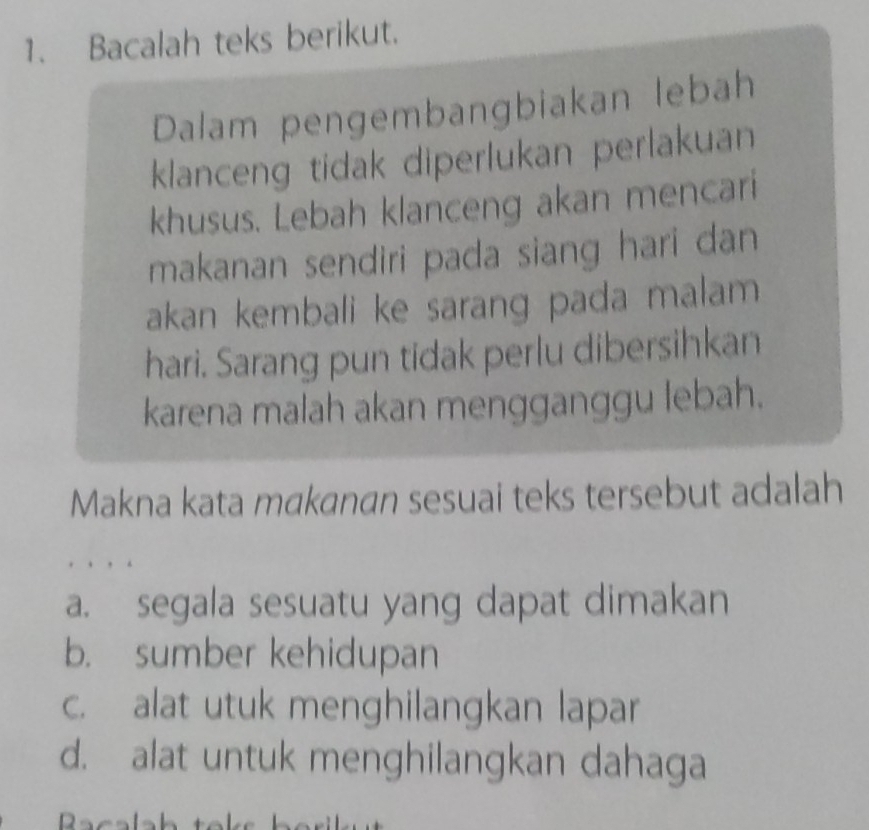 Bacalah teks berikut.
Dalam pengembangbiakan lebah
klanceng tidak diperlukan perlakuan
khusus. Lebah klanceng akan mencari
makanan sendiri pada siang hari dan
akan kembali ke sarang pada malam 
hari. Sarang pun tidak perlu dibersihkan
karena malah akan mengganggu lebah.
Makna kata makanan sesuai teks tersebut adalah
a. segala sesuatu yang dapat dimakan
b. sumber kehidupan
c. alat utuk menghilangkan lapar
d. alat untuk menghilangkan dahaga