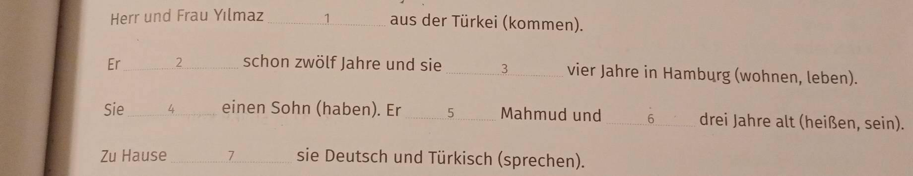 Herr und Frau Yılmaz _ 1 aus der Türkei (kommen). 
2 
3 
Er_ schon zwölf Jahre und sie _vier Jahre in Hamburg (wohnen, leben). 
Sie_ 4 einen Sohn (haben). Er _ 5 Mahmud und _ 6 drei Jahre alt (heißen, sein). 
Zu Hause _ 1 sie Deutsch und Türkisch (sprechen).