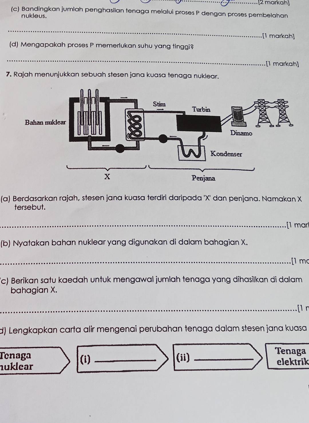 [2 markah] 
(c) Bandingkan jumlah penghasilan tenaga melalui proses P dengan proses pembelahan 
nukleus. 
_ 
[1 markah] 
(d) Mengapakah proses P memerlukan suhu yang tinggi? 
_ 
[1 markah] 
7. Rajah menunjukkan sebuah stesen jana kuasa tenaga nuklear. 
(a) Berdasarkan rajah, stesen jana kuasa terdiri daripada ' X ' dan penjana. Namakan X
tersebut. 
_ 
[1 mar 
(b) Nyatakan bahan nuklear yang digunakan di dalam bahagian X. 
_[1 mc 
(c) Berikan satu kaedah untuk mengawal jumlah tenaga yang dihasilkan di dalam 
bahagian X. 
_[1 n 
d) Lengkapkan carta alir mengenai perubahan tenaga dalam stesen jana kuasa 
_ 
Tenaga _(ii)_ 
Tenaga 
nuklear 
(i) elektrik