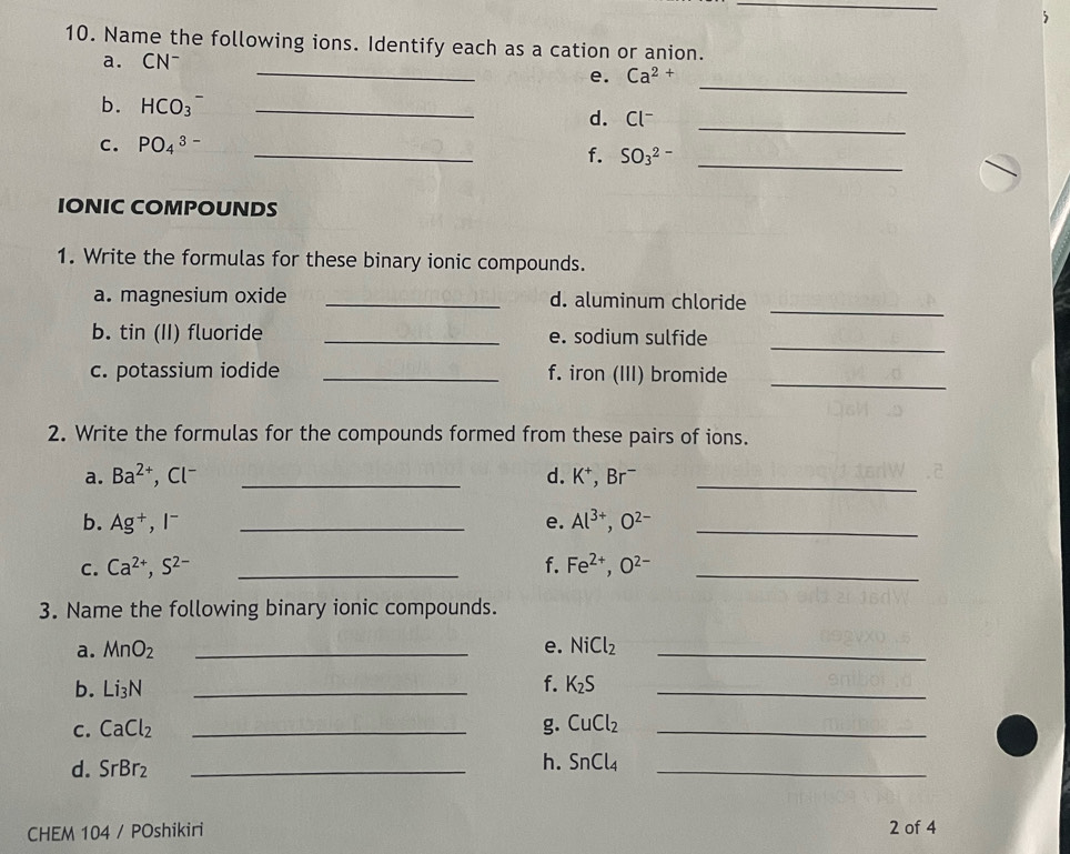 Name the following ions. Identify each as a cation or anion. 
_ 
a. CN^-
_ 
e. Ca^(2+)
b. HCO_3^(- _d. ^) - 
c. PO_4^((3-)
_ 
_ 
f. SO_3^(2-)
_ 
IONIC COMPOUNDS 
1. Write the formulas for these binary ionic compounds. 
_ 
a. magnesium oxide _d. aluminum chloride 
b. tin (II) fluoride _e. sodium sulfide 
_ 
c. potassium iodide _f. iron (III) bromide 
_ 
2. Write the formulas for the compounds formed from these pairs of ions. 
a. Ba^2+) ,Cl^- _d. K^+ , B r^- _ 
b. Ag^+, I^- _e. Al^(3+), O^(2-) _ 
C. Ca^(2+), S^(2-) _f. Fe^(2+), O^(2-) _ 
3. Name the following binary ionic compounds. 
a. MnO_2 _e. NiCl_2 _ 
f. 
b. Li_3N _ K_2S _ 
C. CaCl_2 _g. CuCl_2 _ 
d. SrBr_2 _ 
h. SnCl_4 _ 
CHEM 104 / POshikiri 2 of 4