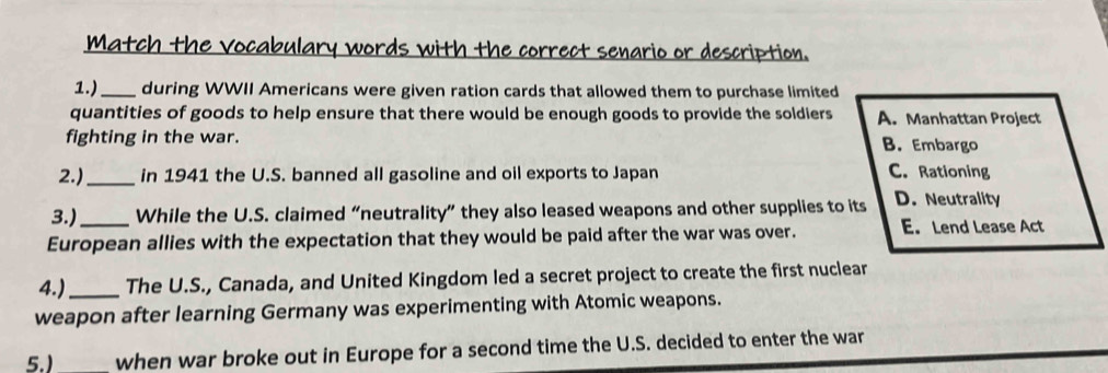 Match the vocabulary words with the correct senario or description.
1.)_ during WWII Americans were given ration cards that allowed them to purchase limited
quantities of goods to help ensure that there would be enough goods to provide the soldiers A. Manhattan Project
fighting in the war. B. Embargo
2.)_ in 1941 the U.S. banned all gasoline and oil exports to Japan C. Rationing
3.)_ While the U.S. claimed “neutrality” they also leased weapons and other supplies to its D. Neutrality
European allies with the expectation that they would be paid after the war was over. E. Lend Lease Act
4.)_ The U.S., Canada, and United Kingdom led a secret project to create the first nuclear
weapon after learning Germany was experimenting with Atomic weapons.
5.) when war broke out in Europe for a second time the U.S. decided to enter the war