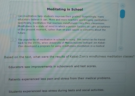 Meditating in School
Can meditation help students improve their grades? Surprisingly, many
educators believe it can. More and more teachers are bringing meditation--
specifically, meditation that involves mindfulness-into their classrooms.
Mindfulness is a state of mind in which a person focuses on calm acceptance
of the present moment, rather than on past issues or concerns about the
future
2 The popularity of meditation in schools is rising. This trend can be traced
back to the 1970s, when University of Massachusetts biologist Jon Kabat
Zinn developed a program for using mindfulness meditation in a medical
Based on the text, what were the results of Kabat-Zinn's mindfulness meditation classes?
Educators saw improvements in schoolwork and test scores.
Patients experienced less pain and stress from their medical problems.
Students experienced less stress during tests and social activities.