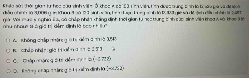 Khảo sát thời gian tự học của sinh viên: Ở khoa A có 100 sinh viên, tính được trung bình là 12,525 giờ và độ lệch
điều chỉnh là 3,006 giờ; Khoa B có 120 sinh viên, tính được trung bình là 13,933 giờ và độ lệch điều chỉnh là 2,497
giờ. Với mức ý nghĩa 5%, có chấp nhận khẳng định thời gian tự học trung bình của sinh viên khoa A và khoa B là
như nhau? Giá giá trị kiểm định là bao nhiêu?
A. Không chấp nhận; giá trị kiểm định là 3,513
B. Chấp nhận; giá trị kiểm định là 3,513
C. Chấp nhận; giá trị kiểm định là (-3,732)
D. Không chấp nhận; giá trị kiểm định là (−3,732)