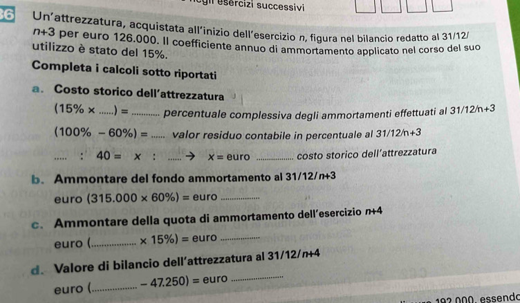 cgl esércizi successivi 
6 Un'attrezzatura, acquistata all'inizio dell’esercizio n, figura nel bilancio redatto al 31/12/
n+3 per euro 126.000. Il coefficiente annuo di ammortamento applicato nel corso del suo 
utilizzo è stato del 15%. 
Completa i calcoli sotto riportati 
a. Costo storico dell’attrezzatura 31/12/n+3
(15% * ...)= percentuale complessiva degli ammortamenti effettuati al
(100% -60% )= _ valor residuo contabile in percentuale al 31/12/n+3
40=x:... _ x= euro _costo storico dell’attrezzatura 
b. Ammontare del fondo ammortamento al 31/12/n+3
euro (315.000* 60% )= euro_ 
c. Ammontare della quota di ammortamento dell’esercizio n+4
euro (_  * 15% )= euro_ 
d. Valore di bilancio dell’attrezzatura al 31/12/n+4
euro (_ -47.250)= euro 
_
192 000. essendo