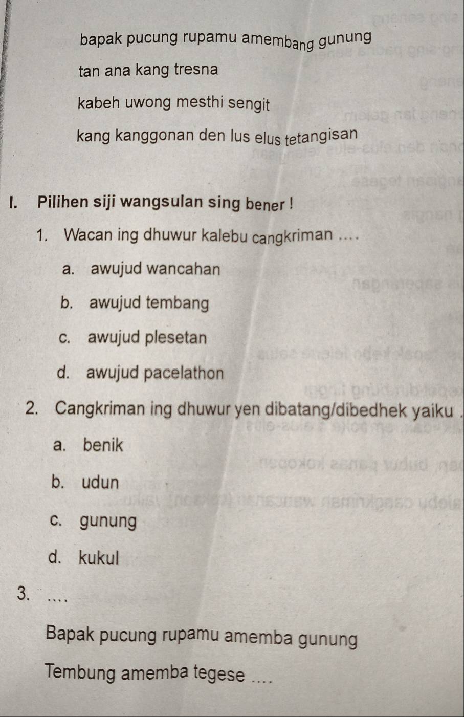 bapak pucung rupamu amembang gunung
tan ana kang tresna
kabeh uwong mesthi sengit 
kang kanggonan den lus elus tetangisan
1. Pilihen siji wangsulan sing bener !
1. Wacan ing dhuwur kalebu cangkriman ....
a. awujud wancahan
b. awujud tembang
c. awujud plesetan
d. awujud pacelathon
2. Cangkriman ing dhuwur yen dibatang/dibedhek yaiku .
a. benik
b. udun
c. gunung
d. kukul
3. …
Bapak pucung rupamu amemba gunung
Tembung amemba tegese ....