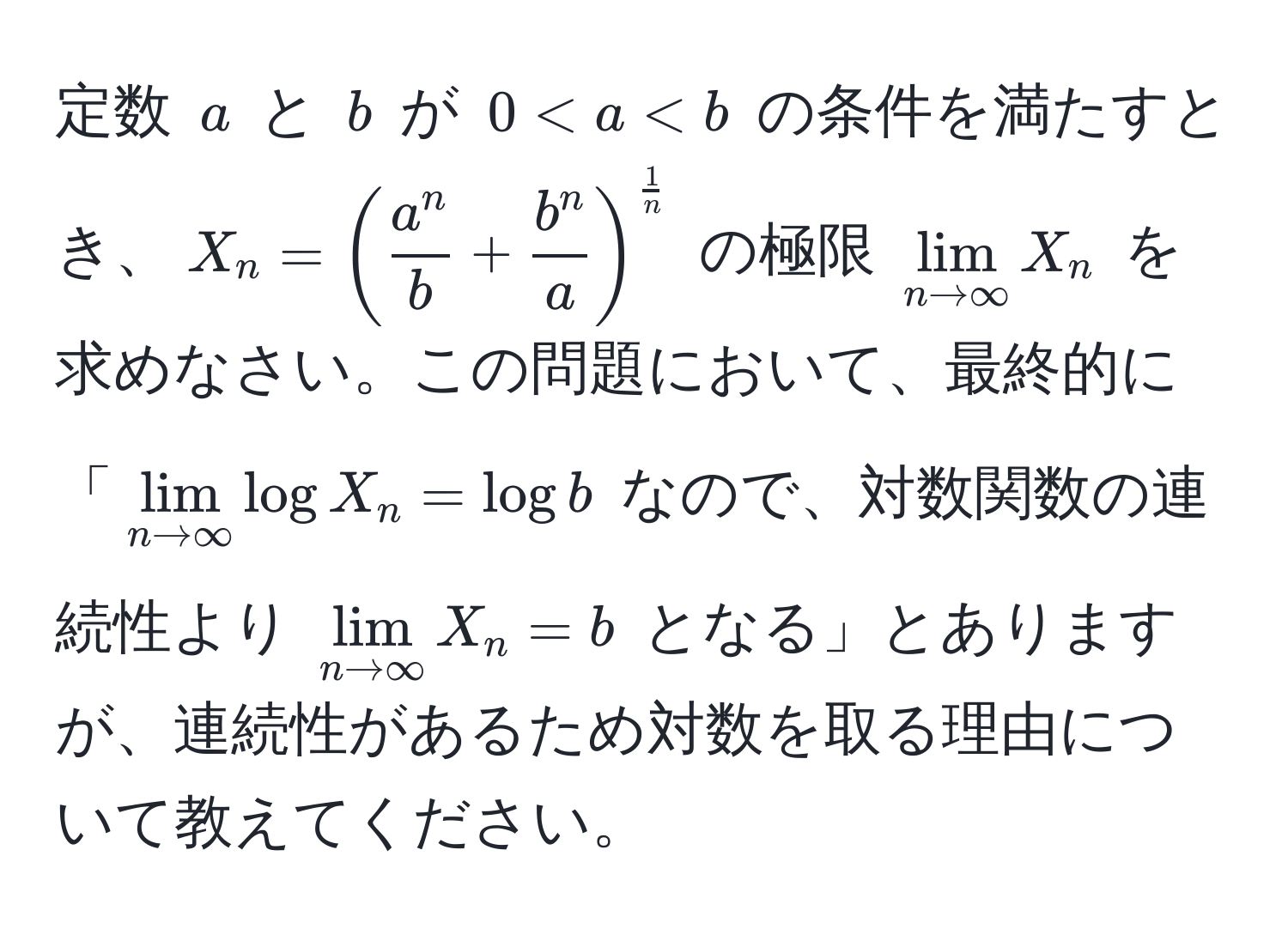 定数 $a$ と $b$ が $0 < a < b$ の条件を満たすとき、$X_n = ( fraca^nb + fracb^na )^ 1/n $ の極限 $lim_n to ∈fty X_n$ を求めなさい。この問題において、最終的に「$lim_n to ∈fty log X_n = log b$ なので、対数関数の連続性より $lim_n to ∈fty X_n = b$ となる」とありますが、連続性があるため対数を取る理由について教えてください。