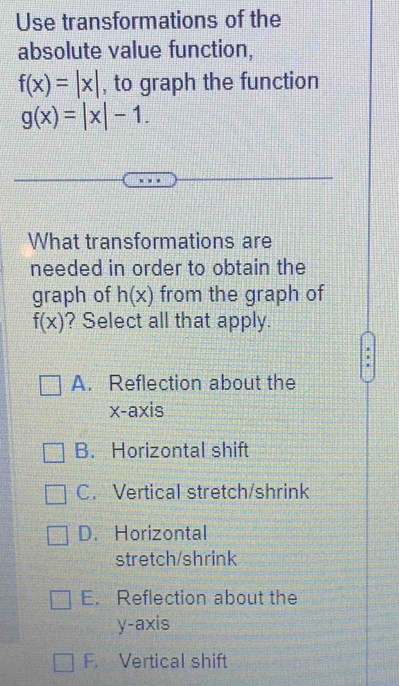 Use transformations of the
absolute value function,
f(x)=|x| , to graph the function
g(x)=|x|-1. 
What transformations are
needed in order to obtain the
graph of h(x) from the graph of
f(x) ? Select all that apply.
A. Reflection about the
x-axis
B. Horizontal shift
C. Vertical stretch/shrink
D. Horizontal
stretch/shrink
E. Reflection about the
y-axis
F. Vertical shift