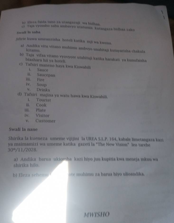 Eleza faida tano za utangazaji wa bidhaa. 
c) Taja vyombo saba ambavyo utatumia kutangaza bidhaa zako 
Swali la saba 
jifirie kuwa umeanzisha hoteli katika mji wa kwenu. 
a) Andika vitu vitano muhimu ambvyo unahitaji kutayarisha chakula 
kitamu. 
b) Taja vifaa vitano vyovyote utahitaji katika harakati ya kunufaisha 
biashara hii ya hoteli. 
c) Tafsiri maneno haya kwa Kiswahili 
i. Sauce 
ii. Saucepan 
iii. Fire 
iv. Soup 
v. Drinks 
d) Tafsiri majina ya watu hawa kwa Kiswahili. 
i. Tourist 
ii. Cook 
iii. Plate 
iv. Visitor 
v. Customer 
Swali la nane 
Shirika la kueneza umeme vijijini la UREA S.L..P. 164, kabale limetangaza kazi 
ya msimamizi wa umeme katika gazeti la "The New Vision" leo tarehe
30^(th)/11/2028. 
a) Andika barua ukiomba kazi hiyo juu kupitia kwa meneja mkuu wa 
shirika hilo. 
b) Eleza sehemu ote muhimu za barua hiyo ulioandika. 
MWISHO