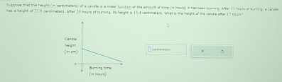 has a height of 21.8 centimeters. Wter Suppose that the height (in centimetens) of a candle is a linear function of the amount of tie (in hours) it has sees burning. After 13 hours of turning, a candle
75 hears of burning, its height is 15.4 centimeters. What is the height of the cendie after 17 hoursh
centanecets × 。