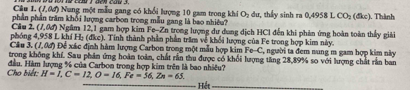 ba tor nữ cam1 den cau 3. 
Câu 1. (1,0d) Nung một mẫu gang có khối lượng 10 gam trong khí O_2 dư, thấy sinh ra 
phần phần trăm khổi lượng carbon trong mẫu gang là bao nhiêu? 0,4958 L CO_2 (dkc) , Thành 
Câu 2. (1,0d) ) Ngâm 12,1 gam hợp kim Fe-Zn trong lượng dư dung dịch HCl đến khi phản ứng hoàn toàn thấy giải 
phóng 4,958 L khí H_2 (dkc). Tính thành phần phần trăm về khối lượng của Fe trong hợp kim này. 
Câu 3. (1,0d) Để xác định hàm lượng Carbon trong một mẫu hợp kim Fe-C, người ta đem nung m gam hợp kim này 
trong không khí. Sau phản ứng hoàn toàn, chất rắn thu được có khối lượng tăng 28, 89% so với lượng chất rắn ban 
đầu. Hàm lượng % của Carbon trong hợp kim trên là bao nhiêu? 
Cho biết: H=1, C=12, O=16, Fe=56, Zn=65. 
Hết