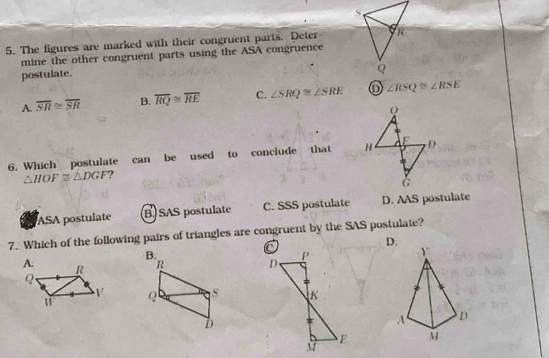 The figures are marked with their congruent parts. Deter
mine the other congruent parts using the ASA congruence
postulate.
A. overline SR≌ overline SR B. overline RQ≌ overline RE C. ∠ SRQ≌ ∠ SRE ∠ RSQ≌ ∠ RSE
6. Which postulate can be used to conclude that
△ HOF≌ △ DGF
ASA postulate B SAS postulate C. SSS postulate D. AAS postulate
7. Which of the following pairs of triangles are congruent by the SAS postulate?
D.
B.
R Y
Q S
D
A D
M