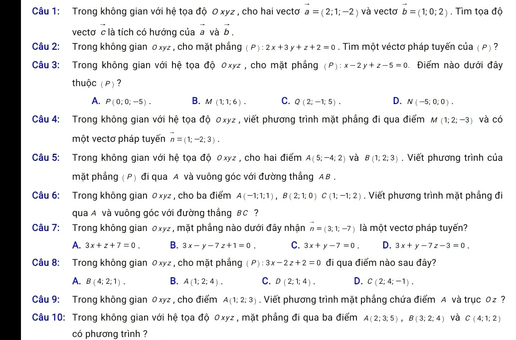 Trong không gian với hệ tọa độ 0 xyz , cho hai vectơ vector a=(2;1;-2) và vectơ vector b=(1;0;2). Tìm tọa độ
vectơ c là tích có hướng của a và vector b.
Câu 2: Trong không gian o xyz , cho mặt phẳng P): 2x+3y+z+2=0. Tìm một véctơ pháp tuyến của ( P) ?
Câu 3: Trong không gian với hệ tọa độ 0xyz , cho mặt phẳng (P): x-2y+z-5=0 Điểm nào dưới đây
thuộc (P) ?
A. P(0;0;-5). B. M(1;1;6). C. Q(2;-1;5). D. N(-5;0;0).
Câu 4: Trong không gian với hệ tọa độ 0xyz , viết phương trình mặt phẳng đi qua điểm M(1;2;-3) và có
một vectơ pháp tuyến vector n=(1;-2;3).
Câu 5: Trong không gian với hệ tọa độ 0xyz , cho hai điểm A(5;-4;2) và B(1;2;3).  Viết phương trình của
mặt phẳng (P) đi qua A và vuông góc với đường thẳng AB .
Câu 6: Trong không gian 0xyz , cho ba điểm A(-1;1;1),B(2;1;0)C(1;-1;2). Viết phương trình mặt phẳng đi
qua A và vuông góc với đường thẳng BC ?
Câu 7: Trong không gian 0xyz, mặt phẳng nào dưới đây nhận vector n=(3;1;-7) là một vectơ pháp tuyến?
A. 3x+z+7=0. B. 3x-y-7z+1=0. C. 3x+y-7=0. D. 3x+y-7z-3=0.
Câu 8: Trong không gian 0xyz , cho mặt phẳng (P): 3x-2z+2=0 đi qua điểm nào sau đây?
A. B(4;2;1). B. A(1;2;4). C. D(2;1;4). D. C(2;4;-1).
Câu 9: Trong không gian 0 xyz , cho điểm A(1;2;3). Viết phương trình mặt phẳng chứa điểm A và trục 0z ?
Câu 10: Trong không gian với hệ tọa độ 0xyz , mặt phẳng đi qua ba điểm A(2;3;5),B(3;2;4) và C(4;1;2)
có phương trình ?