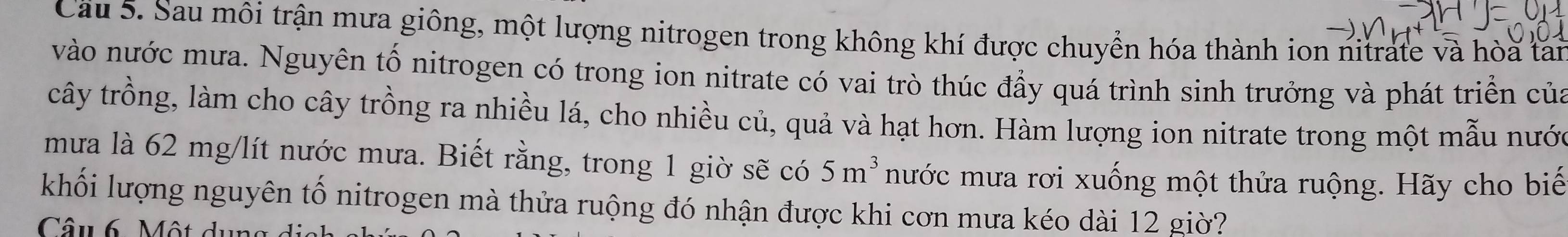 Cầu 5. Sau môi trận mưa giông, một lượng nitrogen trong không khí được chuyển hóa thành ion nitrate và hòa tan 
vào nước mưa. Nguyên tố nitrogen có trong ion nitrate có vai trò thúc đầy quá trình sinh trưởng và phát triển của 
cây trồng, làm cho cây trồng ra nhiều lá, cho nhiều củ, quả và hạt hơn. Hàm lượng ion nitrate trong một mẫu nước 
mưa là 62 mg/lít nước mưa. Biết rằng, trong 1 giờ sẽ có 5m^3 mước mưa rơi xuống một thửa ruộng. Hãy cho biế 
khối lượng nguyên tố nitrogen mà thửa ruộng đó nhận được khi cơn mưa kéo dài 12 giờ? 
Câu 6. Một du