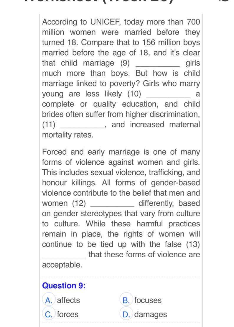 According to UNICEF, today more than 700
million women were married before they
turned 18. Compare that to 156 million boys
married before the age of 18, and it's clear
that child marriage (9) _girls
much more than boys. But how is child
marriage linked to poverty? Girls who marry
young are less likely (10) _a
complete or quality education, and child
brides often suffer from higher discrimination,
(11) _, and increased maternal
mortality rates.
Forced and early marriage is one of many
forms of violence against women and girls.
This includes sexual violence, trafficking, and
honour killings. All forms of gender-based
violence contribute to the belief that men and
women (12) _differently, based
on gender stereotypes that vary from culture
to culture. While these harmful practices
remain in place, the rights of women will
continue to be tied up with the false (13)
_that these forms of violence are
acceptable.
Question 9:
A. affects B. focuses
C. forces D. damages