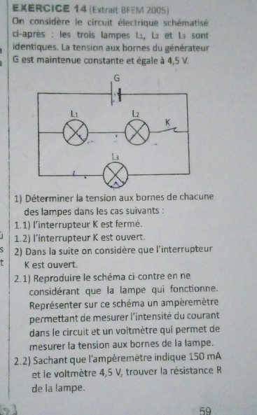 (Extrait BFEM 2005) 
On considère le circuit électrique schématisé 
ci-après : les trois lampes Lı, L₂ et L； sont 
identiques. La tension aux bornes du générateur
G est maintenue constante et égale à 4,5 V. 
1) Déterminer la tension aux bornes de chacune 
des lampes dans les cas suivants : 
1.1) l'interrupteur K est fermé. 
1.2) l’interrupteur K est ouvert. 
5 2) Dans la suite on considère que l'interrupteur
K est ouvert. 
2.1) Reproduire le schéma ci-contre en ne 
considérant que la lampe qui fonctionne. 
Représenter sur ce schéma un ampèremètre 
permettant de mesurer l'intensité du courant 
dans le circuit et un voltmètre qui permet de 
mesurer la tension aux bornes de la lampe. 
2.2) Sachant que l'ampèremètre indique 150 mA
et le voltmètre 4,5 V, trouver la résistance R 
de la lampe. 
59