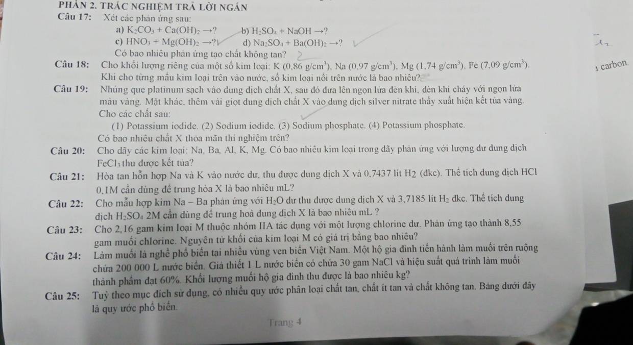 Phản 2. tráC ngHIệM trẬ lời ngán
Câu 17: Xét các phân ứng sau:
a) K_2CO_3+Ca(OH)_2to ? b) H_2SO_4+NaOHto ?
c) HNO_3+Mg(OH)_2to ?downarrow d) Na_2SO_4+Ba(OH)_2to
Có bao nhiêu phản ứng tạo chất không tan?
Câu 18: Cho khối lượng riêng của một số kim loại: K (0.86g/cm^3). Na (0.97g/cm^3).Mg(1.74g/cm^3). Fe (7,09g/cm^3). 1 carbon.
Khi cho từng mầu kim loại trên vào nước, số kim loại nối trên nước là bao nhiêu?
Câu 19: Nhúng que platinum sạch vào dung dịch chất X, sau đó đưa lên ngọn lửa đèn khí, dèn khi cháy với ngọn lửa
màu vàng. Mặt khác, thêm vài giọt dung dịch chất X vào dung dịch silver nitrate thấy xuất hiện kết tủa vàng.
Cho các chất sau:
(1) Potassium iodide. (2) Sodium iodide. (3) Sodium phosphate. (4) Potassium phosphate.
Có bao nhiêu chất X thòa mãn thí nghiệm trên?
Câu 20: Cho dãy các kim loại: Na, Ba, Al, K, Mg. Có bao nhiêu kim loại trong dãy phản ứng với lượng dư dung dịch
FeCl.  thu được kết tủa ?
Câu 21: Hòa tan hỗn hợp Na và K vào nước dư, thu được dung dịch X và 0,7437 lít H 12 (dkc). Thể tích dung dịch HCl
x
0.1M cần dùng đề trung hòa X là bao nhiêu mL?
Câu 22: Cho mẫu hợp kim Na - Ba phản ứng với H_2O dư thu được dung dịch X và 3,7185 lit H_2 dkc. Thể tích dung
dịch H_2SO Đ 2M cần dùng đề trung hoà dung dịch X là bao nhiêu mL ?
Câu 23: Cho 2,16 gam kim loại M thuộc nhóm IIA tác dụng với một lượng chlorine dư. Phản ứng tạo thành 8,55
gam muối chlorine. Nguyên tử khối của kim loại M có giá trị bằng bao nhiêu?
Câu 24: Làm muối là nghề phố biến tại nhiều vùng ven biển Việt Nam. Một hộ gia đình tiến hành làm muối trên ruộng
chứa 200 000 L nước biển. Giả thiết 1 L nước biển có chứa 30 gam NaCl và hiệu suất quá trình làm muối
thành phầm đạt 60%. Khối lượng muối hộ gia đình thu được là bao nhiêu kg?
Câu 25: Tuỳ theo mục đích sử dụng, có nhiều quy ước phân loại chất tan, chất ít tan và chất không tan. Bảng dưới đây
là quy ước phổ biển.
Trang 4