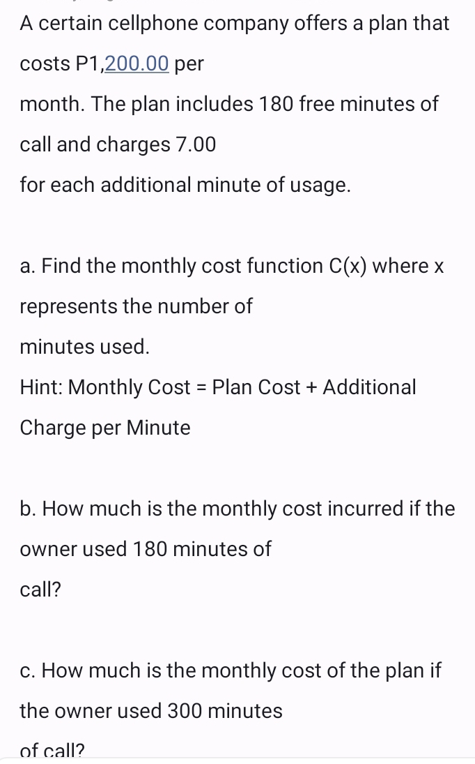 A certain cellphone company offers a plan that 
costs P1,200.00 per
month. The plan includes 180 free minutes of 
call and charges 7.00
for each additional minute of usage. 
a. Find the monthly cost function C(x) where x
represents the number of
minutes used. 
Hint: Monthly Cost = Plan Cost + Additional 
Charge per Minute
b. How much is the monthly cost incurred if the 
owner used 180 minutes of 
call? 
c. How much is the monthly cost of the plan if 
the owner used 300 minutes
of call?