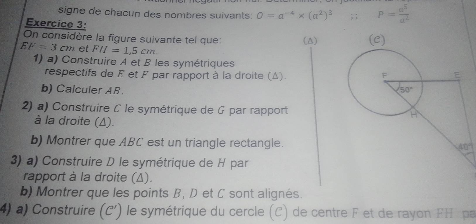 signe de chacun des nombres suivants: O=a^(-4)* (a^2)^3; ; P= a^5/a^2 
Exercice 3:
On considère la figure suivante tel que: (△)
EF=3cm et FH=1,5cm.
1) a) Construire A et B les symétriques
respectifs de E et F par rapport à la droite (Δ). 
b) Calculer AB. 
2) a) Construire C le symétrique de G par rapport
à la droite (Δ).
b) Montrer que ABC est un triangle rectangle.
3) a) Construire D le symétrique de H par
rapport à la droite (Δ).
b) Montrer que les points B, D et C sont alignés.
4) a) Construire . (C') le symétrique du cercle (C) de centre F et de rayon FH pa