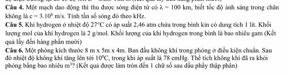 Một mạch dao động thì thu được sóng điện từ có lambda =100km , biết tốc độ ánh sáng trong chân 
không là c=3.10^8m/s.. Tính tần số sóng đó theo kHz. 
Câu 5. Khí hydrogen ở nhiệt độ 27°C có áp suất 2,46 atm chứa trong bình kín có dung tích 1 lít. Khối 
lượng mol của khí hydrogen là 2 g/mol. Khối lượng của khí hydrogen trong bình là bao nhiêu gam (Kết 
quả lấy đến hàng phần mười) 
Câu 6. Một phòng kích thước 8m* 5m* 4m.. Ban đầu không khí trong phòng ở điều kiện chuẩn. Sau 
đó nhiệt độ không khí tăng lên tới 10°C , trong khi áp suất là 78 cmHg. Thể tích không khí đã ra khỏi 
phòng bằng bao nhiêu m^3 ?? (Kết quả được làm tròn đến 1 chữ số sau dấu phầy thập phân)