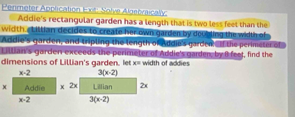 Perimeter Application Exit: Solve Algebraically:
Addie's rectangular garden has a length that is two less feet than the
width. Lillian decides to create her own garden by doubling the width of
Addie's garden, and tripling the length of Addie's garden. If the perimeter of
Lillian's garden exceeds the perimeter of Addie's garden, by 8 feet, find the
dimensions of Lillian’s garden. Iet x= width of addies