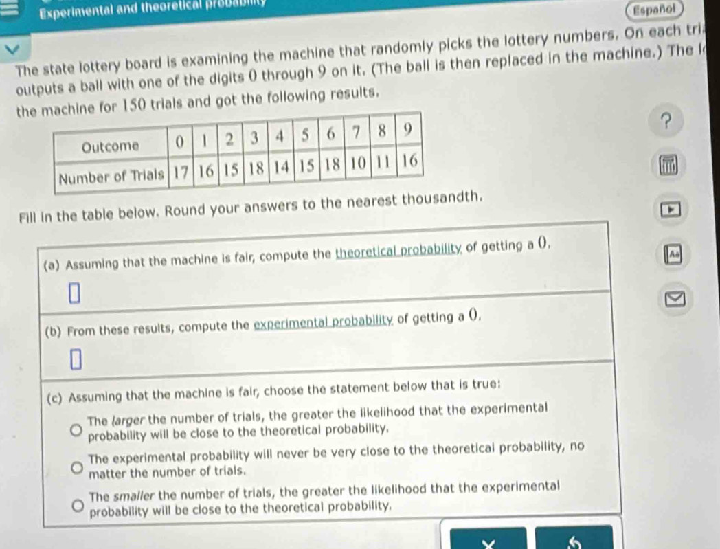 Experimental and theoretical probabilty 
Español 
The state lottery board is examining the machine that randomly picks the lottery numbers. On each tri 
outputs a ball with one of the digits 0 through 9 on it. (The ball is then replaced in the machine.) The l 
for 150 trials and got the following results. 
? 
m 
Fill in the table below. Round your answers to the nearest thousandth. 
^o 
(a) Assuming that the machine is fair, compute the theoretical probability of getting a (). 
(b) From these results, compute the experimental probability of getting a 0. 
(c) Assuming that the machine is fair, choose the statement below that is true: 
The (arger the number of trials, the greater the likelihood that the experimental 
probability will be close to the theoretical probability, 
The experimental probability will never be very close to the theoretical probability, no 
matter the number of trials. 
The smaller the number of trials, the greater the likelihood that the experimental 
probability will be close to the theoretical probability. 
6