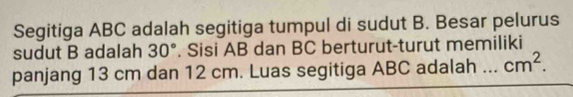 Segitiga ABC adalah segitiga tumpul di sudut B. Besar pelurus 
sudut B adalah 30°. Sisi AB dan BC berturut-turut memiliki 
panjang 13 cm dan 12 cm. Luas segitiga ABC adalah _ cm^2.