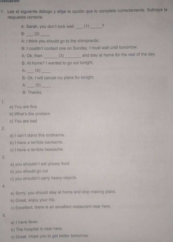 Evaluación
1. Lee el siguiente diálogo y elige la opción que lo complete correctamente. Subraya la
respuesta correcta.
A: Sarah, you don't look well. _(1)_ ?
B: _(2)_
A: I think you should go to the chiropractic.
B: I couldn't contact one on Sunday, I must wait until tomorrow.
A: Ok, then _(3)_ and stay at home for the rest of the day.
B: At home? I wanted to go out tonight.
A: _(4)_
B: Ok. I will cancel my plans for tonight.
A: _(5)_
B: Thanks.
1.
a) You are fine.
b) What's the problem
c) You are bad
2.
a) I can't stand this toothache.
b) I have a terrible backache.
c) I have a terrible headache.
3.
a) you shouldn't eat greasy food
b) you should go out
c) you shouldn't carry heavy objects
4.
a) Sorry, you should stay at home and stop making plans.
b) Great, enjoy your trip.
c) Excellent, there is an excellent restaurant near here.
5.
a) I have fever.
b) The hospital is near here.
c) Great. Hope you to get better tomorrow.
