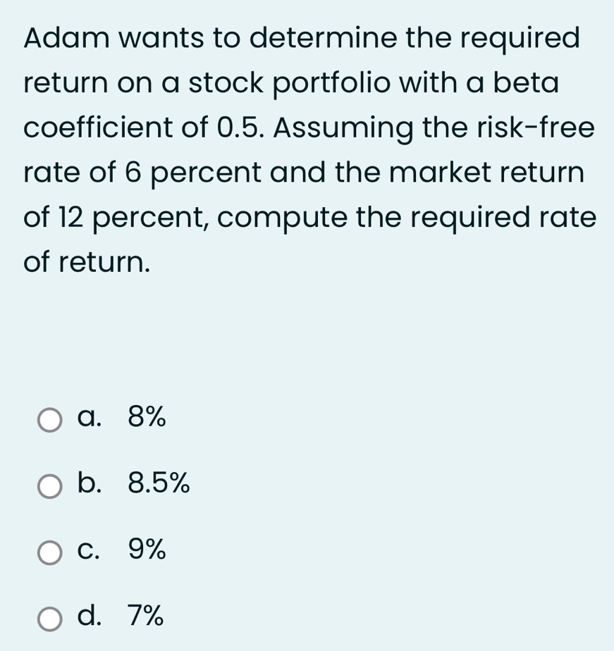 Adam wants to determine the required
return on a stock portfolio with a beta
coefficient of 0.5. Assuming the risk-free
rate of 6 percent and the market return
of 12 percent, compute the required rate
of return.
a. 8%
b. 8.5%
c. 9%
d. 7%