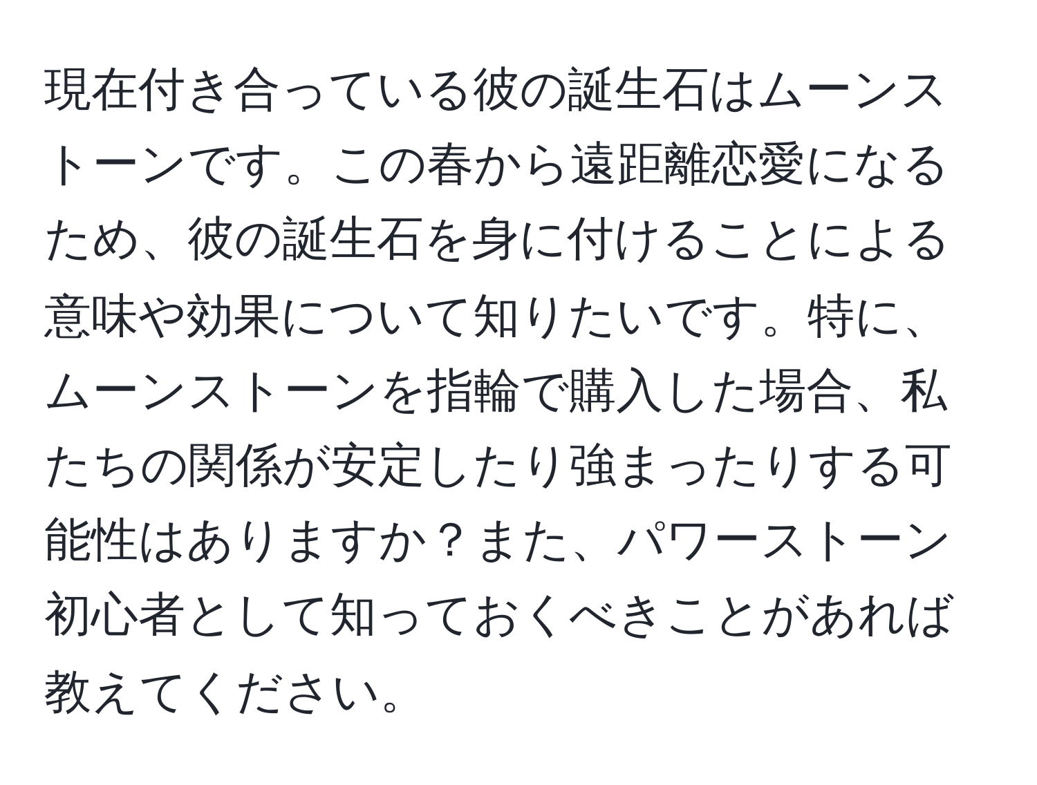 現在付き合っている彼の誕生石はムーンストーンです。この春から遠距離恋愛になるため、彼の誕生石を身に付けることによる意味や効果について知りたいです。特に、ムーンストーンを指輪で購入した場合、私たちの関係が安定したり強まったりする可能性はありますか？また、パワーストーン初心者として知っておくべきことがあれば教えてください。