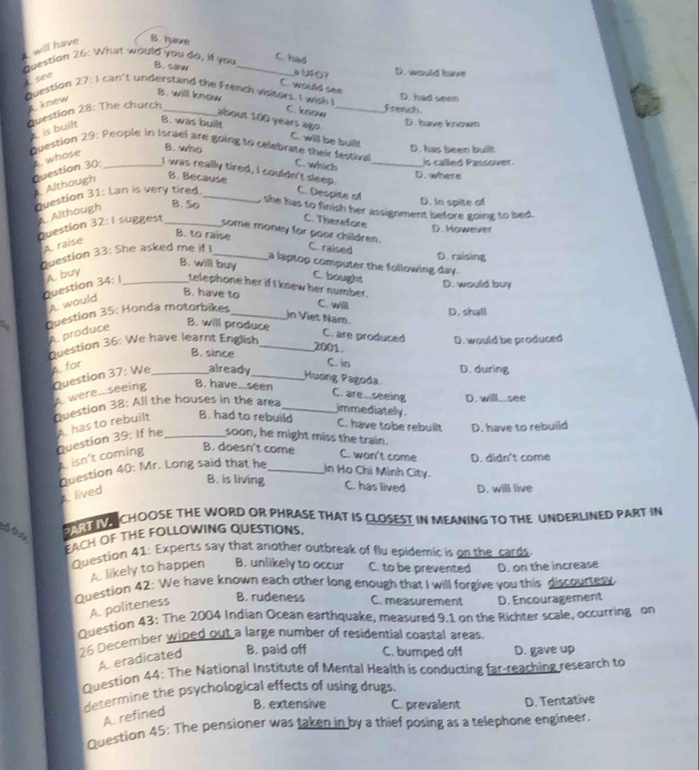 will have B. have
Question 26: What would you do, if you_
C had
B. saw
A. see
a UFO？ D. would have
C. would see
Question 27:I can't understand the French visitors I wish ! _French. D. had seen
B. will know C. know
knew
Question 28: The church
about 100 years ago  .
is built
D. have knowm
B. was built C. will be built
Question 29: People in Israel are going to celebrate their festival
whose
B. who D. has been bullt
C. which
is called Passover .
Question 30 _I was really tired, I couldn't sleep. _D. where
Although B. Because
Question 31: Lan is very tired, _C. Despite of D. In spite of
A Although
B. So , she has to finish her assignment before going to bed.
C. Therefore
Question 32: I suggest _some money for poor children. D. However
B. to raise C. raised
A. raise
Question 33: She asked me if I_
D. raising
a laptop computer the following day.
B. will buy C. bought
Question 34: A. buy_
D. would buy
telephone her if I knew her number.
A. would
B. have to C. willl
Question 35: Honda motorbikes_
D. shall
in Viet Nam.
A. produce
B. will produce C. are produced
Question 36: We have learnt English _D. would be produced
B. since
2001
A. for
C. in
Question 37: We_ already_
D. during
Huơng Pagoda
A. were.seeing
B. have..seen C. are...seeing D. will...see
Question 38: All the houses in the area_
immediately.
A. has to rebuilt B. had to rebuild
C. have tobe rebuilt D. have to rebuild
Question 39: If he _soon, he might miss the train.
isn't coming B. doesn't come C. won't come D. didn't come
Question 40: Mr. Long said that he_ in Họ Chí Minh City.
B. is living C. has lived D. will live
A. lived
O  LN CHOOSE THE WORD OR PHRASE THAT IS CLOSEST IN MEANING TO THE UNDERLINED PART IN
EACH OF THE FOLLOWING QUESTIONS,
Question 41: Experts say that another outbreak of flu epidemic is on the cards.
A. likely to happen B. unlikely to occur C. to be prevented D. on the increase
Question 42: We have known each other long enough that I will forgive you this discourtesy
A. politeness B. rudeness C. measurement D. Encouragement
Question 43: The 2004 Indian Ocean earthquake, measured 9.1 on the Richter scale, occurring on
26 December wiped out a large number of residential coastal areas.
A. eradicated B. paid off C. bumped off D. gave up
Question 44: The National Institute of Mental Health is conducting far-reaching research to
determine the psychological effects of using drugs.
B. extensive C. prevalent D. Tentative
A. refined
Question 45: The pensioner was taken in by a thief posing as a telephone engineer.