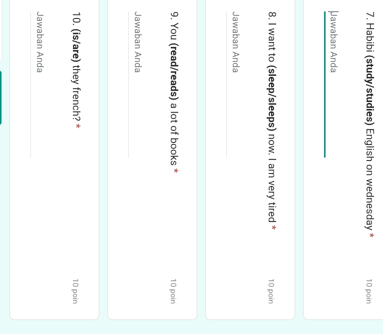 Habibi (study/studies) English on wednesday * 10 poin 
Jawaban Anda 
8. I want to (sleep/sleeps) now. I am very tired * 10 poin 
Jawaban Anda 
9. You (read/reads) a lot of books * 10 poin 
Jawaban Anda 
10. (is/are) they french? * 10 poin 
Jawaban Anda